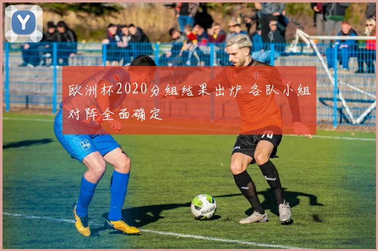 欧洲杯2020分组结果出炉 各队小组对阵全面确定