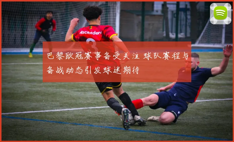 巴黎欧冠赛事备受关注 球队赛程与备战动态引发球迷期待