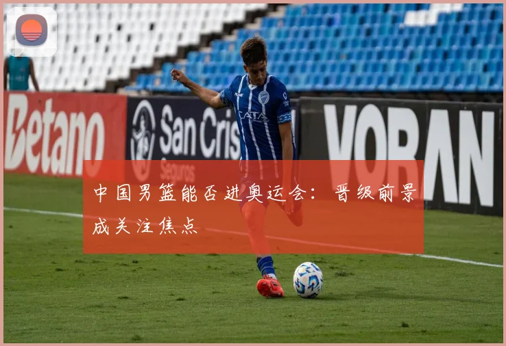 中国男篮能否进奥运会：晋级前景成关注焦点