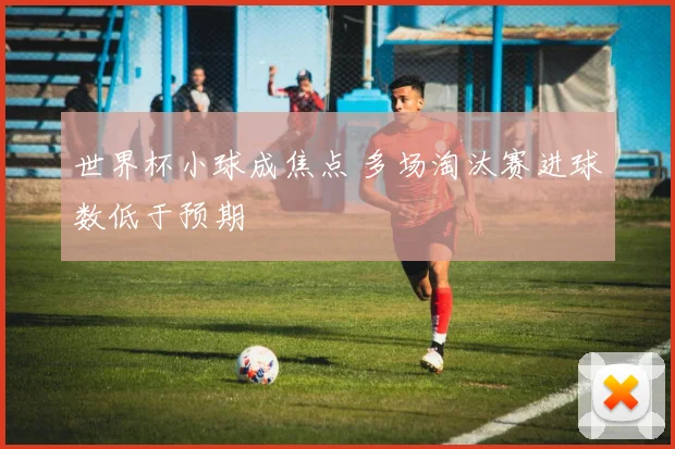 世界杯小球成焦点 多场淘汰赛进球数低于预期