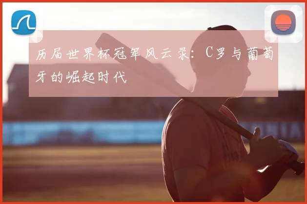 历届世界杯冠军风云录:C罗与葡萄牙的崛起时代