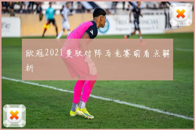 欧冠2021曼联对阵马竞赛前看点解析