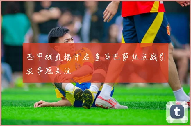 西甲线直播开启 皇马巴萨焦点战引发争冠关注