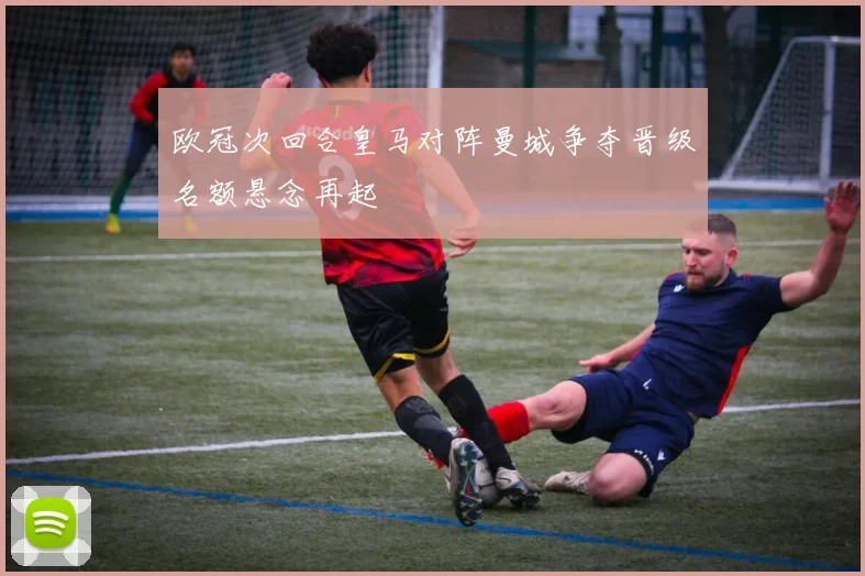 欧冠次回合皇马对阵曼城争夺晋级名额悬念再起