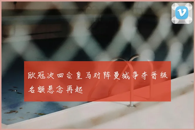 欧冠次回合皇马对阵曼城争夺晋级名额悬念再起