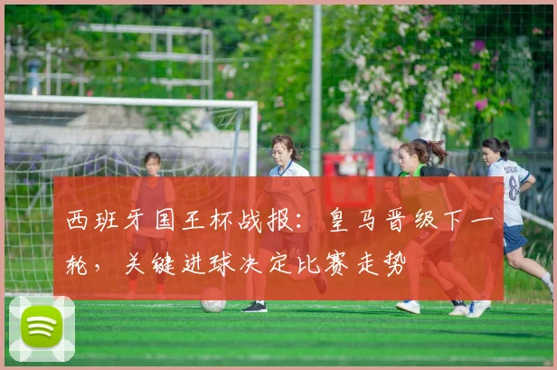 西班牙国王杯战报：皇马晋级下一轮，关键进球决定比赛走势