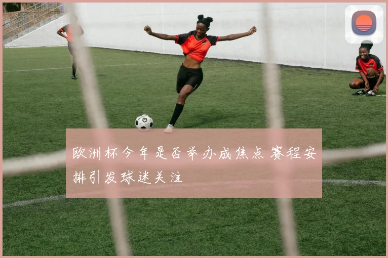 欧洲杯今年是否举办成焦点 赛程安排引发球迷关注