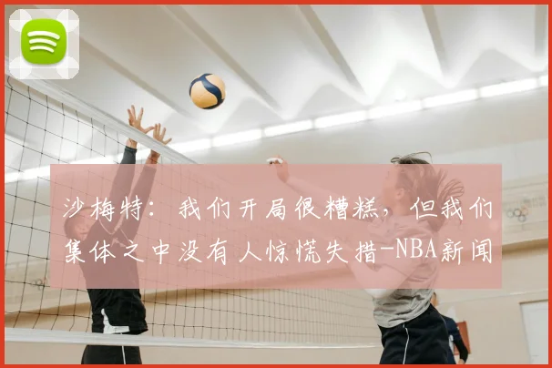 沙梅特：我们开局很糟糕，但我们集体之中没有人惊慌失措-NBA新闻