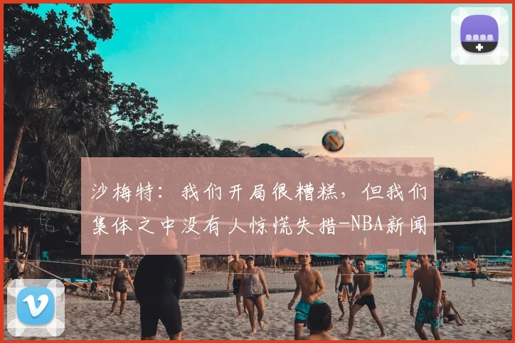 沙梅特:我们开局很糟糕,但我们集体之中没有人惊慌失措-NBA新闻