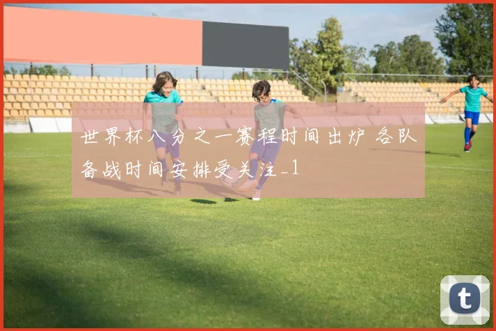 世界杯八分之一赛程时间出炉 各队备战时间安排受关注_1