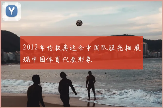 2012年伦敦奥运会中国队服亮相 展现中国体育代表形象
